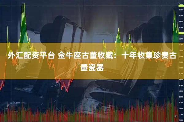 外汇配资平台 金牛座古董收藏：十年收集珍贵古董瓷器