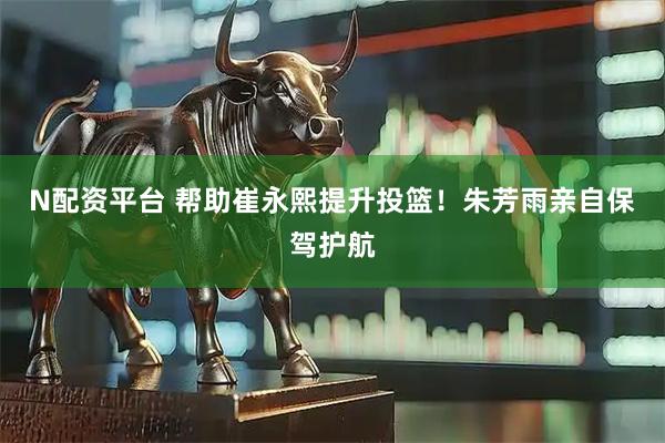 N配资平台 帮助崔永熙提升投篮！朱芳雨亲自保驾护航