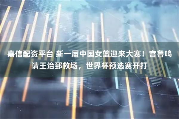 嘉信配资平台 新一届中国女篮迎来大赛！宫鲁鸣请王治郅救场，世界杯预选赛开打