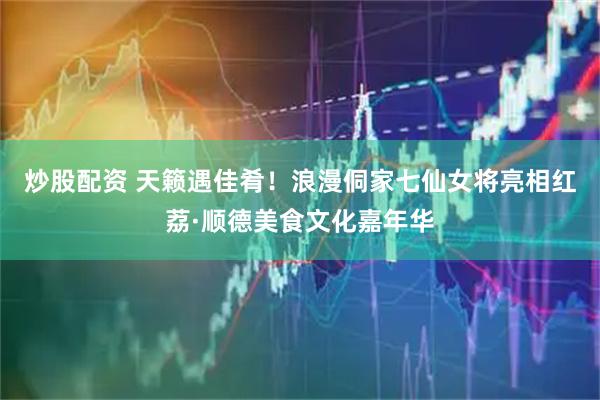 炒股配资 天籁遇佳肴！浪漫侗家七仙女将亮相红荔·顺德美食文化嘉年华