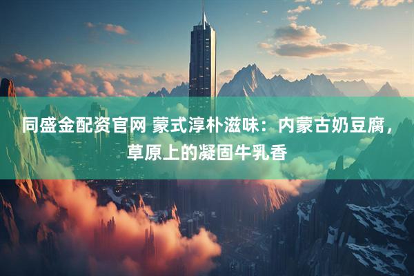 同盛金配资官网 蒙式淳朴滋味：内蒙古奶豆腐，草原上的凝固牛乳香