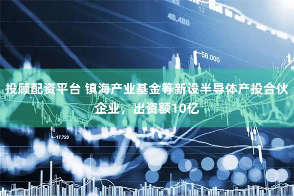 投顾配资平台 镇海产业基金等新设半导体产投合伙企业，出资额10亿
