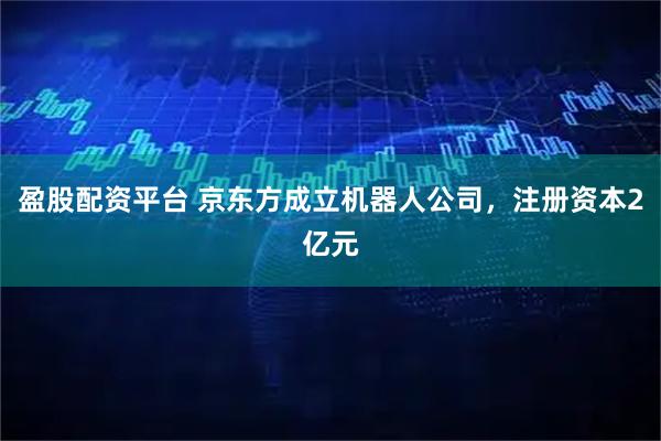 盈股配资平台 京东方成立机器人公司，注册资本2亿元