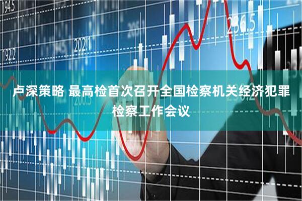 卢深策略 最高检首次召开全国检察机关经济犯罪检察工作会议