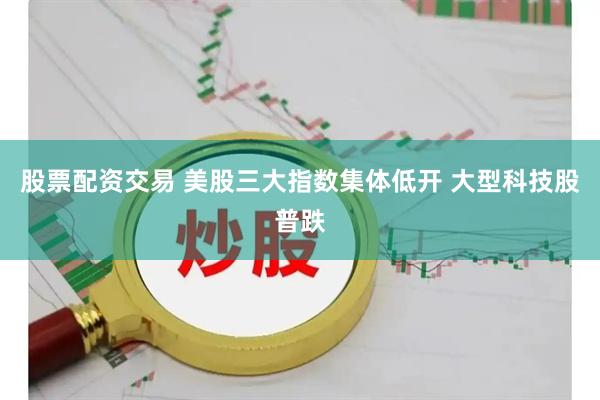 股票配资交易 美股三大指数集体低开 大型科技股普跌