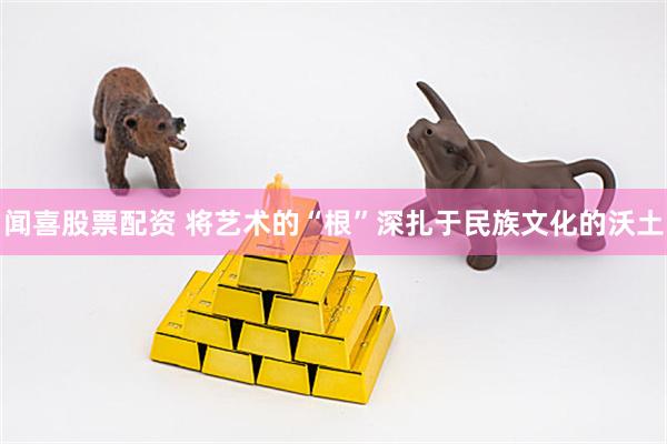闻喜股票配资 将艺术的“根”深扎于民族文化的沃土