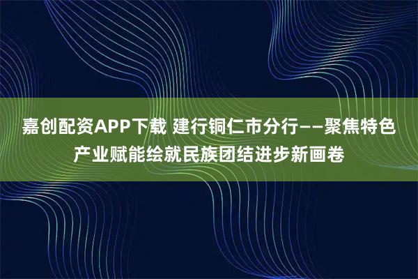 嘉创配资APP下载 建行铜仁市分行——聚焦特色产业赋能绘就民族团结进步新画卷