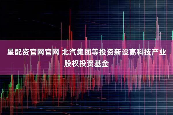 星配资官网官网 北汽集团等投资新设高科技产业股权投资基金