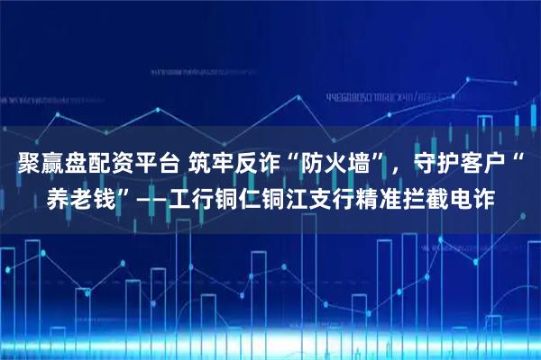 聚赢盘配资平台 筑牢反诈“防火墙”，守护客户“养老钱”——工行铜仁铜江支行精准拦截电诈