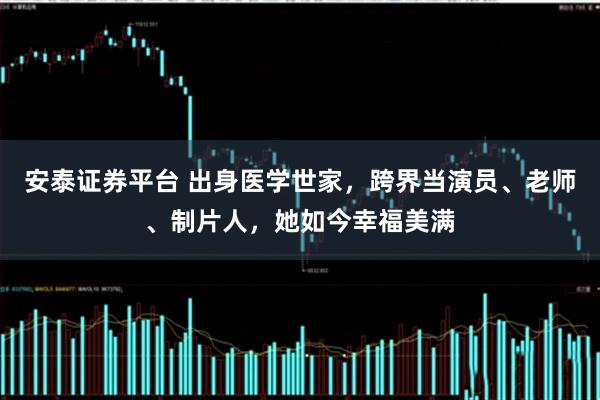 安泰证券平台 出身医学世家，跨界当演员、老师、制片人，她如今幸福美满