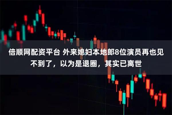 倍顺网配资平台 外来媳妇本地郎8位演员再也见不到了，以为是退圈，其实已离世