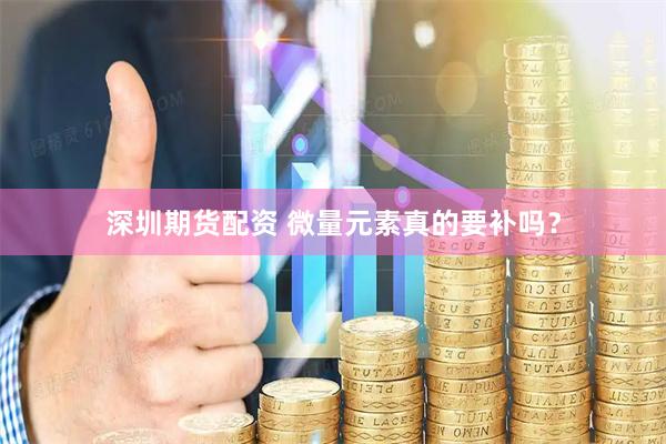 深圳期货配资 微量元素真的要补吗？