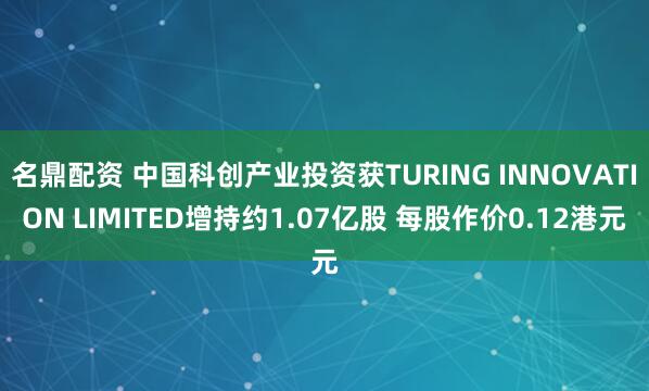 名鼎配资 中国科创产业投资获TURING INNOVATION LIMITED增持约1.07亿股 每股作价0.12港元