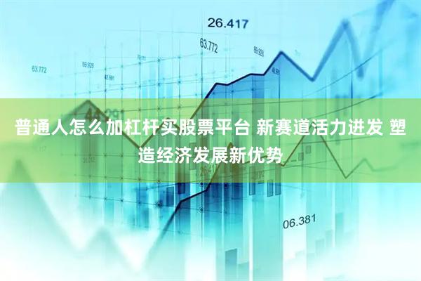普通人怎么加杠杆买股票平台 新赛道活力迸发 塑造经济发展新优势