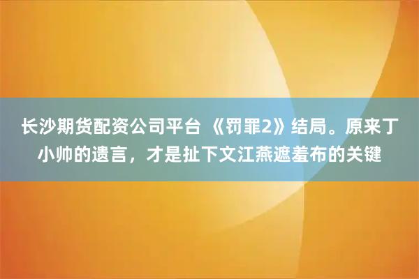 长沙期货配资公司平台 《罚罪2》结局。原来丁小帅的遗言，才是扯下文江燕遮羞布的关键