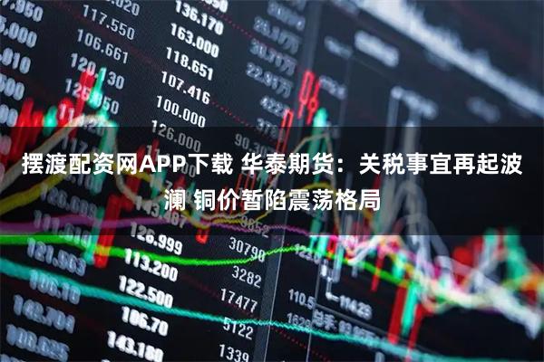 摆渡配资网APP下载 华泰期货：关税事宜再起波澜 铜价暂陷震荡格局