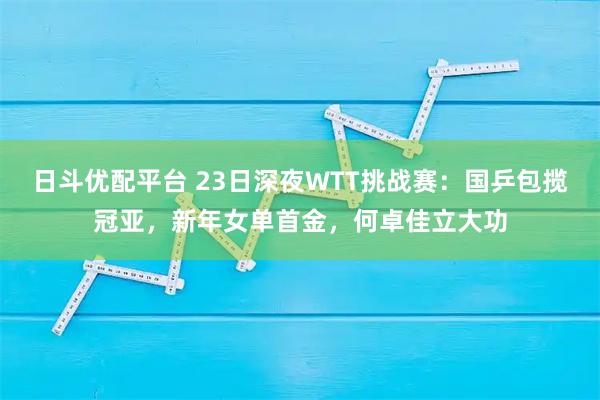 日斗优配平台 23日深夜WTT挑战赛：国乒包揽冠亚，新年女单首金，何卓佳立大功