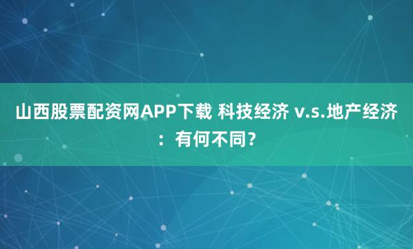 山西股票配资网APP下载 科技经济 v.s.地产经济：有何不同？