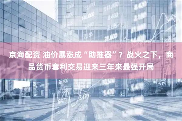 京海配资 油价暴涨成“助推器”？战火之下，商品货币套利交易迎来三年来最强开局