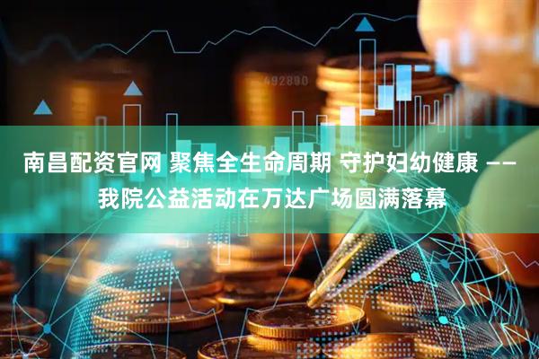 南昌配资官网 聚焦全生命周期 守护妇幼健康 —— 我院公益活动在万达广场圆满落幕