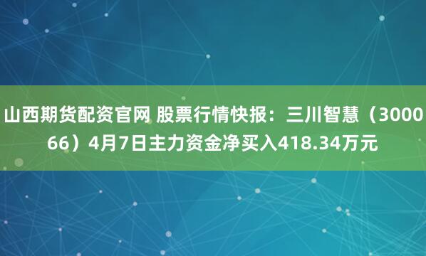 山西期货配资官网 股票行情快报：三川智慧（300066）4月7日主力资金净买入418.34万元