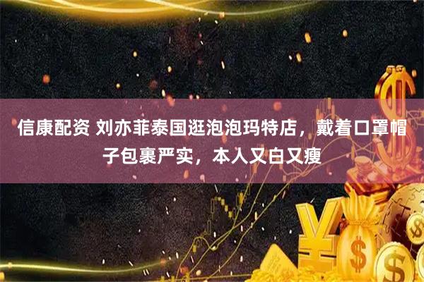 信康配资 刘亦菲泰国逛泡泡玛特店，戴着口罩帽子包裹严实，本人又白又瘦