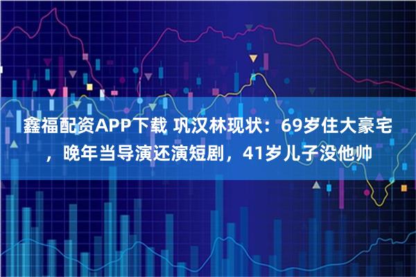 鑫福配资APP下载 巩汉林现状：69岁住大豪宅，晚年当导演还演短剧，41岁儿子没他帅