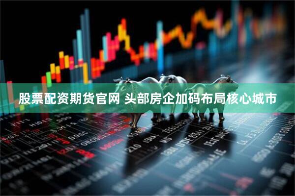 股票配资期货官网 头部房企加码布局核心城市